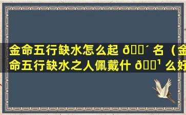 金命五行缺水怎么起 🌴 名（金命五行缺水之人佩戴什 🌹 么好）